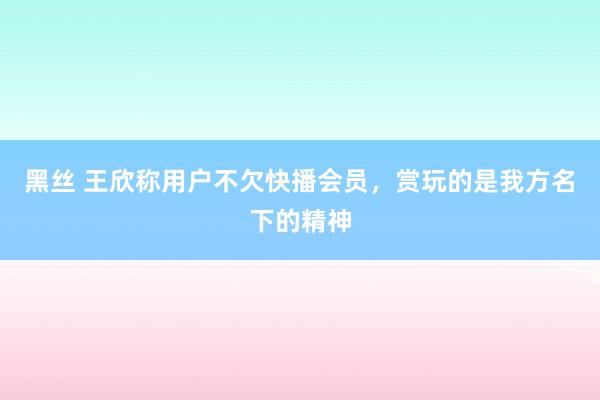 黑丝 王欣称用户不欠快播会员，赏玩的是我方名下的精神