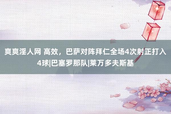 爽爽淫人网 高效,巴萨对阵拜仁全场4次射正打入4球|巴塞罗那队|莱万多夫斯基