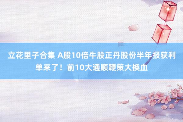 立花里子合集 A股10倍牛股正丹股份半年报获利单来了！前10大通顺鞭策大换血