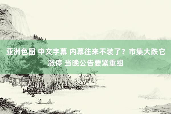 亚洲色图 中文字幕 内幕往来不装了？市集大跌它涨停 当晚公告要紧重组