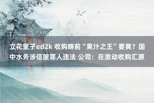 立花里子ed2k 收购畴前“果汁之王”要黄？国中水务涉信披罪人违法 公司：在激动收购汇源