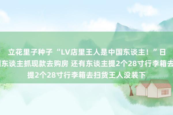 立花里子种子 “LV店里王人是中国东谈主！”日元贬值下 有中国东谈主抓现款去购房 还有东谈主提2个28寸行李箱去扫货王人没装下