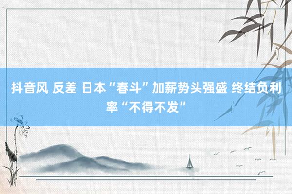 抖音风 反差 日本“春斗”加薪势头强盛 终结负利率“不得不发”