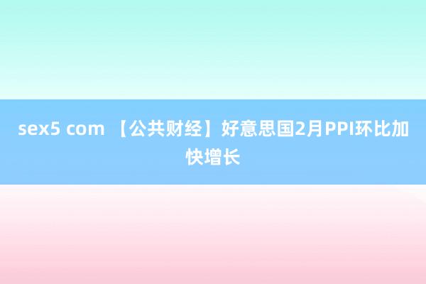 sex5 com 【公共财经】好意思国2月PPI环比加快增长