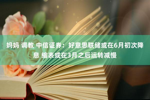 妈妈 调教 中信证券：好意思联储或在6月初次降息 缩表或在3月之后运转减慢