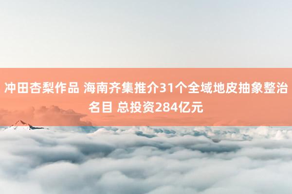 冲田杏梨作品 海南齐集推介31个全域地皮抽象整治名目 总投资284亿元