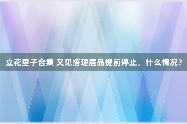 立花里子合集 又见搭理居品提前停止，什么情况？