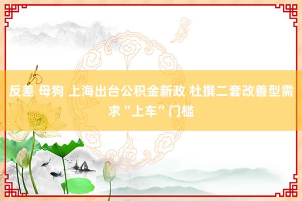 反差 母狗 上海出台公积金新政 杜撰二套改善型需求“上车”门槛