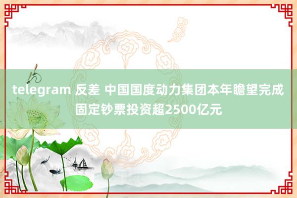 telegram 反差 中国国度动力集团本年瞻望完成固定钞票投资超2500亿元
