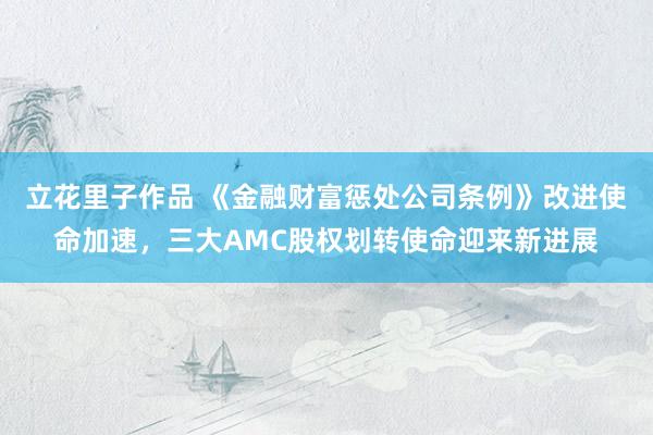 立花里子作品 《金融财富惩处公司条例》改进使命加速，三大AMC股权划转使命迎来新进展