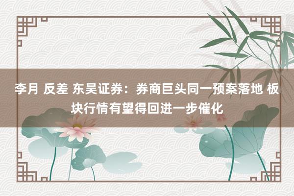 李月 反差 东吴证券：券商巨头同一预案落地 板块行情有望得回进一步催化