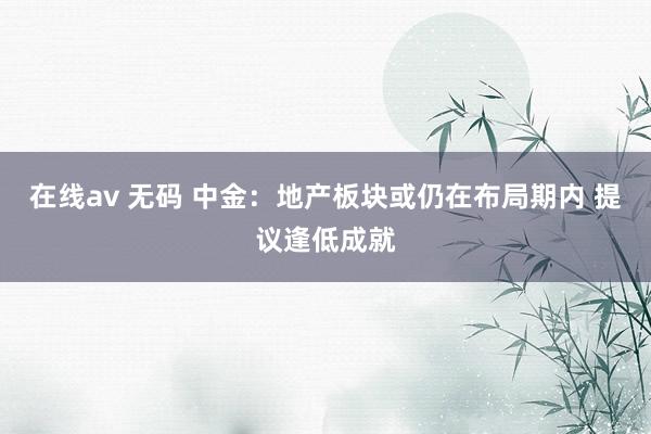 在线av 无码 中金：地产板块或仍在布局期内 提议逢低成就