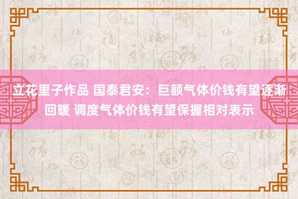 立花里子作品 国泰君安：巨额气体价钱有望逐渐回暖 调度气体价钱有望保握相对表示
