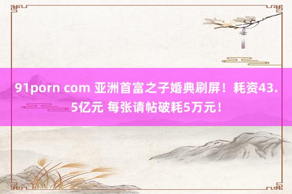 91porn com 亚洲首富之子婚典刷屏！耗资43.5亿元 每张请帖破耗5万元！