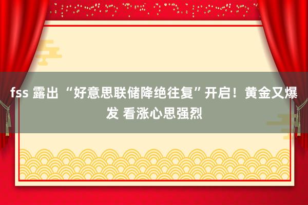 fss 露出 “好意思联储降绝往复”开启！黄金又爆发 看涨心思强烈
