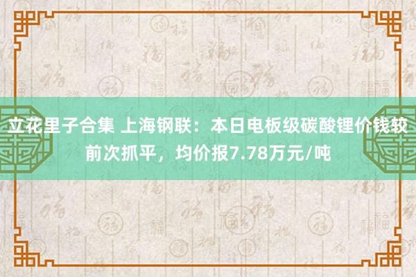立花里子合集 上海钢联：本日电板级碳酸锂价钱较前次抓平，均价报7.78万元/吨