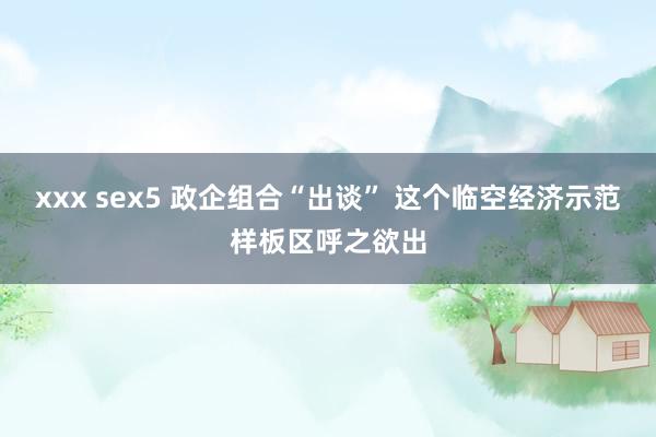 xxx sex5 政企组合“出谈” 这个临空经济示范样板区呼之欲出