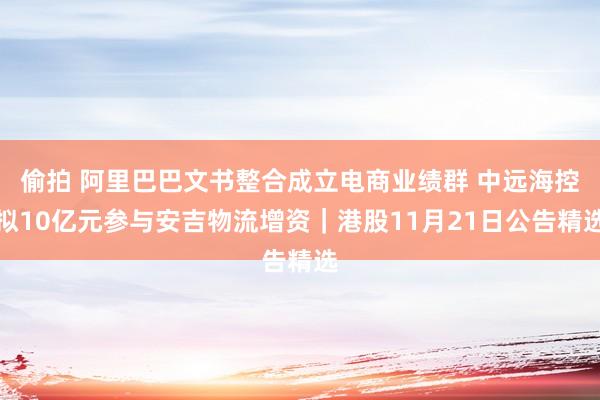 偷拍 阿里巴巴文书整合成立电商业绩群 中远海控拟10亿元参与安吉物流增资｜港股11月21日公告精选