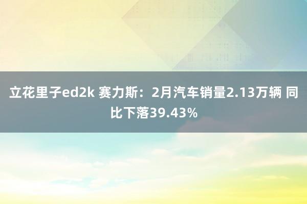 立花里子ed2k 赛力斯：2月汽车销量2.13万辆 同比下落39.43%