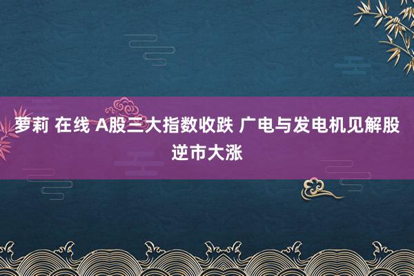 萝莉 在线 A股三大指数收跌 广电与发电机见解股逆市大涨