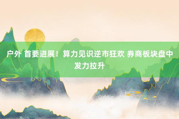 户外 首要进展！算力见识逆市狂欢 券商板块盘中发力拉升