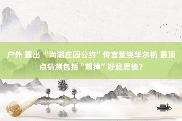 户外 露出 “海湖庄园公约”传言萦绕华尔街 最顶点猜测包括“赖掉”好意思债？