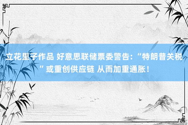 立花里子作品 好意思联储票委警告: “特朗普关税”或重创供应链 从而加重通胀！