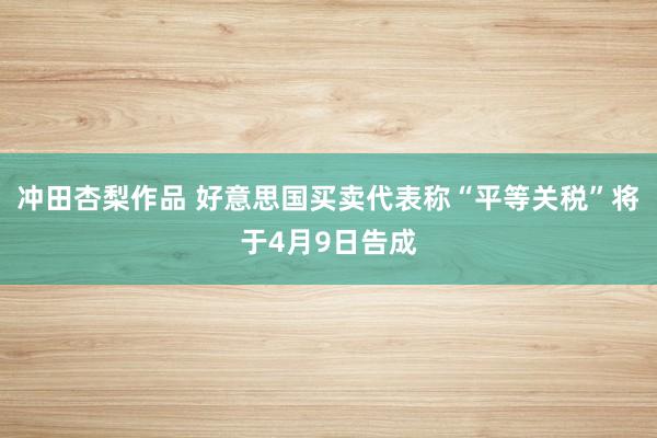 冲田杏梨作品 好意思国买卖代表称“平等关税”将于4月9日告成