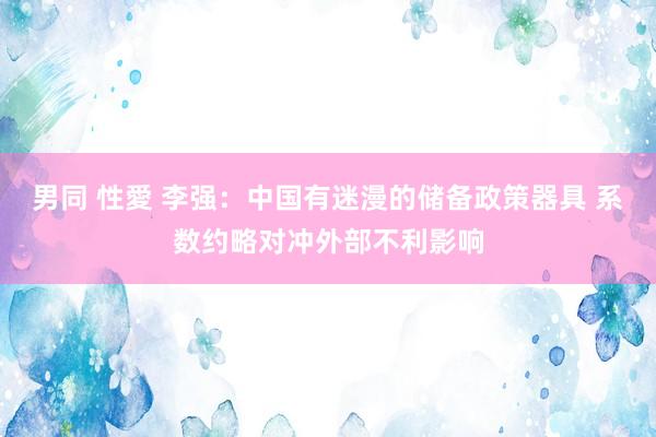 男同 性愛 李强：中国有迷漫的储备政策器具 系数约略对冲外部不利影响