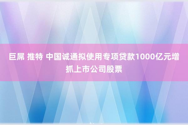 巨屌 推特 中国诚通拟使用专项贷款1000亿元增抓上市公司股票