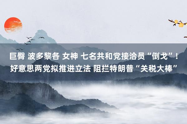 巨臀 波多黎各 女神 七名共和党接洽员“倒戈”！好意思两党拟推进立法 阻拦特朗普“关税大棒”