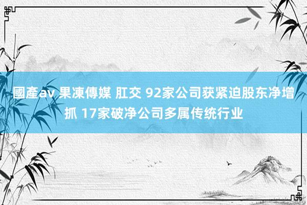 國產av 果凍傳媒 肛交 92家公司获紧迫股东净增抓 17家破净公司多属传统行业
