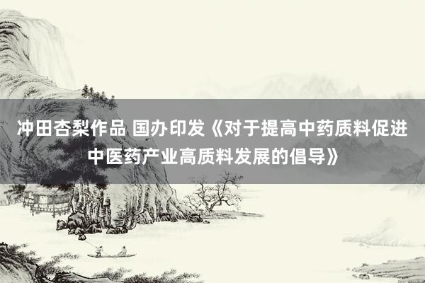 冲田杏梨作品 国办印发《对于提高中药质料促进中医药产业高质料发展的倡导》