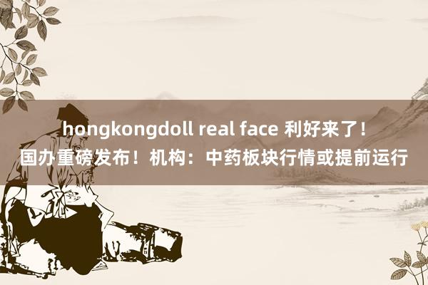 hongkongdoll real face 利好来了！国办重磅发布！机构：中药板块行情或提前运行