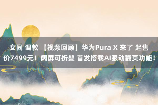 女同 调教 【视频回顾】华为Pura X 来了 起售价7499元！阔屏可折叠 首发搭载AI眼动翻页功能！